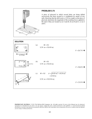 PROBLEM 3.73 
A piece of plywood in which several holes are being drilled 
successively has been secured to a workbench by means of two 
nails. Knowing that the drill exerts a 12-N·m couple on the piece of 
plywood, determine the magnitude of the resulting forces applied to 
the nails if they are located (a) at A and B, (b) at B and C, (c) at A 
and C. 
M Fd 
M Fd 
M = Fd d = + 
PROPRIETARY MATERIAL. © 2013 The McGraw-Hill Companies, Inc. All rights reserved. No part of this Manual may be displayed, 
reproduced or distributed in any form or by any means, without the prior written permission of the publisher, or used beyond the limited 
distribution to teachers and educators permitted by McGraw-Hill for their individual course preparation. If you are a student using this Manual, 
you are using it without permission. 
233 
SOLUTION 
(a) 
12 N m F 
(0.45 m) 
= 
⋅ = 
F = 26.7 N  
(b) 
12 N m F 
(0.24 m) 
= 
⋅ = 
F = 50.0 N  
(c) (0.45 m)2 (0.24 m)2 
0.510 m 
= 
12 N⋅m = F(0.510 m) 
F = 23.5 N  
 