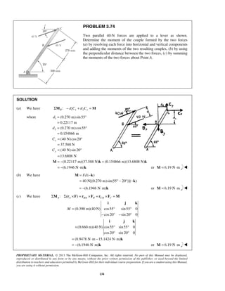 PROBLEM 3.74 
Two parallel 40-N forces are applied to a lever as shown. 
Determine the moment of the couple formed by the two forces 
(a) by resolving each force into horizontal and vertical components 
and adding the moments of the two resulting couples, (b) by using 
the perpendicular distance between the two forces, (c) by summing 
the moments of the two forces about Point A. 
= − + 
= − ⋅ 
M k k 
= Fd − 
= °− ° − 
M k 
k 
i j k 
M= ° ° 
− ° − ° 
i j k 
+ ° ° 
° ° 
= ⋅ − ⋅ 
= − ⋅ 
k 
PROPRIETARY MATERIAL. © 2013 The McGraw-Hill Companies, Inc. All rights reserved. No part of this Manual may be displayed, 
reproduced or distributed in any form or by any means, without the prior written permission of the publisher, or used beyond the limited 
distribution to teachers and educators permitted by McGraw-Hill for their individual course preparation. If you are a student using this Manual, 
you are using it without permission. 
234 
SOLUTION 
(a) We have : 1 2 ΣMB − d Cx + d Cy =M 
where 1 
2 
(0.270 m) sin 55° 
0.22117 m 
(0.270 m) cos55 
0.154866 m 
d 
d 
= 
= 
= ° 
= 
(40 N)cos20 
37.588 N 
(40 N)sin 20 
13.6808 N 
x 
y 
C 
C 
= ° 
= 
= ° 
= 
(0.22117 m)(37.588 N) (0.154866 m)(13.6808 N) 
(6.1946 N m) 
k or M = 6.19 N⋅m  
(b) We have ( ) 
40 N[(0.270 m)sin(55 20 )]( ) 
= −(6.1946 N⋅m)k or M = 6.19 N⋅m  
(c) We have / / : ( ) A A B A B C A C ΣM Σ r ×F = r ×F + r ×F =M 
(0.390 m)(40 N) cos55 sin 55 0 
cos 20 sin 20 0 
(0.660 m)(40 N) cos55 sin 55 0 
cos 20 sin 20 0 
(8.9478 N m 15.1424 N m) 
(6.1946 N m) 
k or M = 6.19 N⋅m  
 