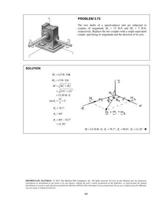 PROBLEM 3.75 
The two shafts of a speed-reducer unit are subjected to 
couples of magnitude M1 = 15 lb·ft and M2 = 3 lb·ft, 
respectively. Replace the two couples with a single equivalent 
couple, specifying its magnitude and the direction of its axis. 
3 x θ = = 
PROPRIETARY MATERIAL. © 2013 The McGraw-Hill Companies, Inc. All rights reserved. No part of this Manual may be displayed, 
reproduced or distributed in any form or by any means, without the prior written permission of the publisher, or used beyond the limited 
distribution to teachers and educators permitted by McGraw-Hill for their individual course preparation. If you are a student using this Manual, 
you are using it without permission. 
235 
SOLUTION 
M1 = (15 lb ⋅ ft)k 
2 M = (3 lb ⋅ ft)i 
2 2 
1 2 
(15)2 (3)2 
15.30 lb ft 
M = M + M 
= + 
= ⋅ 
15 
tan 5 
78.7 x θ = ° 
90 y θ = ° 
90 78.7 
11.30 
z θ 
= °− ° 
= ° 
15.30 lb ft; 78.7 , 90.0 , 11.30 M = ⋅ θ x = ° θ y = ° θ z = °  
 