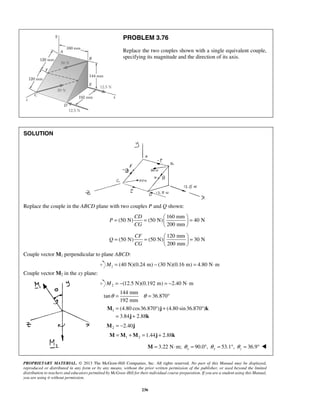 PROBLEM 3.76 
Replace the two couples shown with a single equivalent couple, 
specifying its magnitude and the direction of its axis. 
= =   =   
= =   =   
θ = θ = ° 
= °+ ° 
= + 
M j k 
j k 
PROPRIETARY MATERIAL. © 2013 The McGraw-Hill Companies, Inc. All rights reserved. No part of this Manual may be displayed, 
reproduced or distributed in any form or by any means, without the prior written permission of the publisher, or used beyond the limited 
distribution to teachers and educators permitted by McGraw-Hill for their individual course preparation. If you are a student using this Manual, 
you are using it without permission. 
236 
SOLUTION 
Replace the couple in the ABCD plane with two couples P and Q shown: 
160 mm 
(50 N) (50 N) 40 N 
200 mm 
CD 
P 
CG 
  
120 mm 
(50 N) (50 N) 30 N 
200 mm 
CF 
Q 
CG 
  
Couple vector M1 perpendicular to plane ABCD: 
1 M = (40 N)(0.24 m) − (30 N)(0.16 m) = 4.80 N⋅m 
Couple vector M2 in the xy plane: 
2 M = −(12.5 N)(0.192 m) = −2.40 N⋅m 
144 mm 
tan 36.870 
192 mm 
1 (4.80 cos36.870 ) (4.80 sin 36.870 ) 
3.84 2.88 
2 M = −2.40j 
1 2 M =M +M =1.44j + 2.88k 
3.22 N m; 90.0 , 53.1 , 36.9 x y z M = ⋅ θ = ° θ = ° θ = °  
 