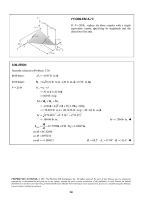 PROBLEM 3.79 
If P = 20 lb, replace the three couples with a single 
equivalent couple, specifying its magnitude and the 
direction of its axis. 
SOLUTION 
From the solution to Problem. 3.78: 
16-lb force: M = −(480 lb ⋅ in.)k 
1 40-lb force: M = 8 5[(10 lb ⋅ in.)i + (30 lb ⋅ in.)j + (15 lb ⋅ in.)k] 
2 P = 20 lb M = r 
× 3 
C P 
= × 
= ⋅ 
i k 
(480) 8 5 (10 30 15 ) 600 
(178.885 lb in.) (1136.66 lb in.) (211.67 lb in.) 
(178.885) (113.66) (211.67) 
1169.96 lb in. 
M 
PROPRIETARY MATERIAL. © 2013 The McGraw-Hill Companies, Inc. All rights reserved. No part of this Manual may be displayed, 
reproduced or distributed in any form or by any means, without the prior written permission of the publisher, or used beyond the limited 
distribution to teachers and educators permitted by McGraw-Hill for their individual course preparation. If you are a student using this Manual, 
you are using it without permission. 
240 
(30 in.) (20 lb) 
(600 lb in.) 
j 
1 2 3 
2 2 2 
M 
= + + 
= − + + + + 
= ⋅ + ⋅ − ⋅ 
= + + 
= ⋅ 
M M M M 
k i j k j 
i j k 
M =1170 lb ⋅ in.  
axis 0.152898 0.97154 0.180921 
cos 0.152898 
x 
cos 0.97154 
y 
cos 0.180921 
z 
M 
θ 
θ 
θ 
= = + − 
= 
= 
= − 
λ i j k 
81.2 13.70 100.4 x y z θ = ° θ = ° θ = °  
 