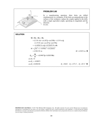 PROBLEM 3.80 
In a manufacturing operation, three holes are drilled 
simultaneously in a workpiece. If the holes are perpendicular to the 
surfaces of the workpiece, replace the couples applied to the drills 
with a single equivalent couple, specifying its magnitude and the 
direction of 
its axis. 
(1.5 N m)( cos 20 sin 20 ) (1.5 N m) 
(1.75 N m)( cos 25 sin 25 ) 
(4.4956 N m) (0.22655 N m) 
(0) ( 4.4956) (0.22655) 
4.5013 N m 
M 
λ j k 
PROPRIETARY MATERIAL. © 2013 The McGraw-Hill Companies, Inc. All rights reserved. No part of this Manual may be displayed, 
reproduced or distributed in any form or by any means, without the prior written permission of the publisher, or used beyond the limited 
distribution to teachers and educators permitted by McGraw-Hill for their individual course preparation. If you are a student using this Manual, 
you are using it without permission. 
241 
SOLUTION 
1 2 3 
2 2 2 
M 
= + + 
= ⋅ − °+ ° − ⋅ 
+ ⋅ − °+ ° 
= − ⋅ + ⋅ 
= +− + 
= ⋅ 
M M M M 
j k j 
j k 
j k 
M = 4.50 N⋅m  
axis (0.99873 0.050330 ) 
cos 0 
x 
cos 0.99873 
y 
cos 0.050330 
z 
M 
θ 
θ 
θ 
= =− + 
= 
= − 
= 
90.0 , 177.1 , 87.1 x y z θ = ° θ = ° θ = °  
 