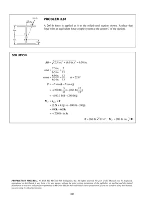 = = 
= −F α − F α 
= − − 
= − − 
F i j 
i j 
i j 
C AC = × 
= + ×− − 
= − 
= − ⋅ 
M r F 
PROPRIETARY MATERIAL. © 2013 The McGraw-Hill Companies, Inc. All rights reserved. No part of this Manual may be displayed, 
reproduced or distributed in any form or by any means, without the prior written permission of the publisher, or used beyond the limited 
distribution to teachers and educators permitted by McGraw-Hill for their individual course preparation. If you are a student using this Manual, 
you are using it without permission. 
242 
PROBLEM 3.81 
A 260-lb force is applied at A to the rolled-steel section shown. Replace that 
force with an equivalent force-couple system at the center C of the section. 
SOLUTION 
AB = (2.5 in.)2 + (6.0 in.)2 = 6.50 in. 
2.5 in. 5 
sin 
6.5 in. 13 
6.0 in. 12 
cos 22.6 
6.5 in. 13 
α 
α α 
= = = ° 
sin cos 
5 12 
(260 lb) (260 lb) 
13 13 
(100.0 lb) (240 lb) 
/ 
(2.5 i 4.0 j ) ( 100.0 i 240 j 
) 
400 k 600 
k 
(200 lb in.) 
k 
F = 260 lb 67.4°; 200 lb in. CM = ⋅  
 