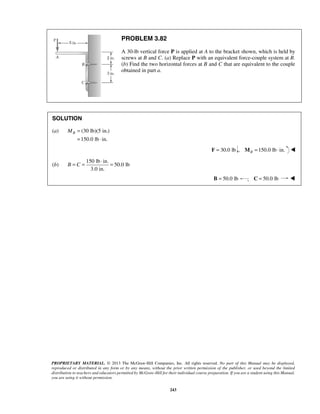 B C 
= = ⋅ = 
PROPRIETARY MATERIAL. © 2013 The McGraw-Hill Companies, Inc. All rights reserved. No part of this Manual may be displayed, 
reproduced or distributed in any form or by any means, without the prior written permission of the publisher, or used beyond the limited 
distribution to teachers and educators permitted by McGraw-Hill for their individual course preparation. If you are a student using this Manual, 
you are using it without permission. 
243 
PROBLEM 3.82 
A 30-lb vertical force P is applied at A to the bracket shown, which is held by 
screws at B and C. (a) Replace P with an equivalent force-couple system at B. 
(b) Find the two horizontal forces at B and C that are equivalent to the couple 
obtained in part a. 
SOLUTION 
(a) (30 lb)(5 in.) 
150.0 lb in. 
MB = 
= ⋅ 
F = 30.0 lb 
, 150.0 lb in. BM = ⋅  
(b) 
150 lb in. 
50.0 lb 
3.0 in. 
B = 50.0 lb ; C = 50.0 lb  
 