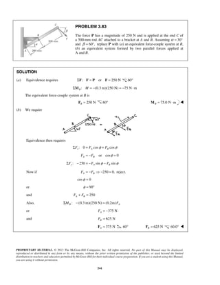 PROBLEM 3.83 
The force P has a magnitude of 250 N and is applied at the end C of 
a 500-mm rod AC attached to a bracket at A and B. Assuming α = 30° 
and β = 60°, replace P with (a) an equivalent force-couple system at B, 
(b) an equivalent system formed by two parallel forces applied at 
A and B. 
SOLUTION 
(a) Equivalence requires ΣF: F = P or F = 250 N 60° 
: (0.3 m)(250 N) 75 N m B ΣM M = − = − ⋅ 
PROPRIETARY MATERIAL. © 2013 The McGraw-Hill Companies, Inc. All rights reserved. No part of this Manual may be displayed, 
reproduced or distributed in any form or by any means, without the prior written permission of the publisher, or used beyond the limited 
distribution to teachers and educators permitted by McGraw-Hill for their individual course preparation. If you are a student using this Manual, 
you are using it without permission. 
244 
The equivalent force-couple system at B is 
250 N B F = 60° 75.0 N m BM = ⋅  
(b) We require 
Equivalence then requires 
: 0 cos cos x A B ΣF = F φ + F φ 
or cos 0 A B F = −F φ = 
: 250 sin sin ΣFy − = −FA φ − FB φ 
Now if 250 0, A B F = −F − = reject. 
cosφ = 0 
or φ = 90° 
and 250 A B F + F = 
Also, : (0.3 m)(250 N) (0.2m) B A ΣM − = F 
or 375 N A F = − 
and 625 N B F = 
375 N A F = 60° 625 N B F = 60.0°  
 