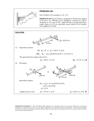 PROBLEM 3.84 
Solve Problem 3.83, assuming α = β = 25°. 
PROBLEM 3.83 The force P has a magnitude of 250 N and is applied 
at the end C of a 500-mm rod AC attached to a bracket at A and B. 
Assuming α = 30° and β = 60°, replace P with (a) an equivalent force-couple 
system at B, (b) an equivalent system formed by two parallel 
forces applied at A and B. 
MB dAEQ 
PROPRIETARY MATERIAL. © 2013 The McGraw-Hill Companies, Inc. All rights reserved. No part of this Manual may be displayed, 
reproduced or distributed in any form or by any means, without the prior written permission of the publisher, or used beyond the limited 
distribution to teachers and educators permitted by McGraw-Hill for their individual course preparation. If you are a student using this Manual, 
you are using it without permission. 
245 
SOLUTION 
(a) Equivalence requires 
: or 250 N B B ΣF F = P F = 25.0° 
: (0.3 m)[(250 N)sin 50 ] 57.453 N m B B ΣM M = − ° = − ⋅ 
The equivalent force-couple system at B is 
250 N B F = 25.0° 57.5 N m BM = ⋅  
(b) We require 
Equivalence requires 
(0.3 m)[(250 N) sin 50 ] 
[(0.2 m) sin 50 ] 
375 N 
Q 
Q 
= ° 
= ° 
= 
Adding the forces at B: 375 N A F = 25.0° 625 N B F = 25.0°  
 