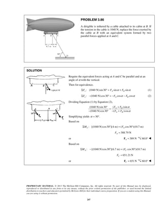 PROBLEM 3.86 
A dirigible is tethered by a cable attached to its cabin at B. If 
the tension in the cable is 1040 N, replace the force exerted by 
the cable at B with an equivalent system formed by two 
parallel forces applied at A and C. 
F F 
F F 
PROPRIETARY MATERIAL. © 2013 The McGraw-Hill Companies, Inc. All rights reserved. No part of this Manual may be displayed, 
reproduced or distributed in any form or by any means, without the prior written permission of the publisher, or used beyond the limited 
distribution to teachers and educators permitted by McGraw-Hill for their individual course preparation. If you are a student using this Manual, 
you are using it without permission. 
247 
SOLUTION 
Require the equivalent forces acting at A and C be parallel and at an 
angle of α with the vertical. 
Then for equivalence, 
: ΣFx (1040 N)sin 30° = FA sinα + FB sinα (1) 
: (1040 N) cos30 cos cos ΣFy − ° = −FA α − FB α (2) 
Dividing Equation (1) by Equation (2), 
(1040 N) sin 30 ( ) sin 
(1040 N) cos30 ( )cos 
A B 
A B 
α 
α 
° = + 
− ° − + 
Simplifying yields α = 30°. 
Based on 
: [(1040 N) cos30 ](4 m) ( cos30 )(10.7 m) C A ΣM ° = F ° 
388.79 N A F = 
or 389 N A F = 60.0°  
Based on 
: [(1040 N) cos30 ](6.7 m) ( cos30 )(10.7 m) A C ΣM − ° = F ° 
651.21N C F = 
or 651N C F = 60.0°  
 