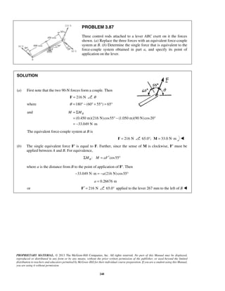 PROBLEM 3.87 
Three control rods attached to a lever ABC exert on it the forces 
shown. (a) Replace the three forces with an equivalent force-couple 
system at B. (b) Determine the single force that is equivalent to the 
force-couple system obtained in part a, and specify its point of 
application on the lever. 
M = ΣMB 
= °− ° 
= − ⋅ 
PROPRIETARY MATERIAL. © 2013 The McGraw-Hill Companies, Inc. All rights reserved. No part of this Manual may be displayed, 
reproduced or distributed in any form or by any means, without the prior written permission of the publisher, or used beyond the limited 
distribution to teachers and educators permitted by McGraw-Hill for their individual course preparation. If you are a student using this Manual, 
you are using it without permission. 
248 
SOLUTION 
(a) First note that the two 90-N forces form a couple. Then 
F = 216 N θ 
where θ =180° − (60° + 55°) = 65° 
and 
(0.450 m)(216 N) cos55 (1.050 m)(90 N) cos20 
33.049 N m 
The equivalent force-couple system at B is 
F = 216 N 65.0°; M = 33.0 N⋅m  
(b) The single equivalent force F′ is equal to F. Further, since the sense of M is clockwise, F′ must be 
applied between A and B. For equivalence, 
: cos55 B ΣM M = aF′ ° 
where a is the distance from B to the point of application of F′. Then 
−33.049 N⋅m = −a(216 N) cos55° 
a = 0.26676 m 
or F′ = 216 N 65.0° applied to the lever 267 mm to the left of B  
 