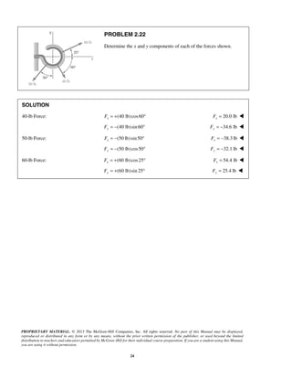 PROBLEM 2.22 
Determine the x and y components of each of the forces shown. 
SOLUTION 
40-lb Force: (40 lb) cos60 x F = + ° 20.0 lb x F =  
Fy = −(40 lb)sin 60° 34.6 lb Fy = −  
50-lb Force: (50 lb)sin 50 x F = − ° 38.3 lb x F = −  
(50 lb) cos50 Fy = − ° 32.1 lb Fy = −  
60-lb Force: (60 lb) cos25 x F = + ° 54.4 lb x F =  
(60 lb)sin 25 Fy = + ° 25.4 lb Fy =  
PROPRIETARY MATERIAL. © 2013 The McGraw-Hill Companies, Inc. All rights reserved. No part of this Manual may be displayed, 
reproduced or distributed in any form or by any means, without the prior written permission of the publisher, or used beyond the limited 
distribution to teachers and educators permitted by McGraw-Hill for their individual course preparation. If you are a student using this Manual, 
you are using it without permission. 
24 
 