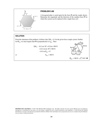 PROBLEM 3.88 
A hexagonal plate is acted upon by the force P and the couple shown. 
Determine the magnitude and the direction of the smallest force P for 
which this system can be replaced with a single force at E. 
SOLUTION 
From the statement of the problem, it follows that ΣME = 0 for the given force-couple system. Further, 
for Pmin, we must require that P be perpendicular to / . B E r Then 
Σ °+ × 
: (0.2 sin 30 0.2)m 300 N 
+ °× 
− = 
(0.2 m)sin 30 300 N 
(0.4 m) 0 
PROPRIETARY MATERIAL. © 2013 The McGraw-Hill Companies, Inc. All rights reserved. No part of this Manual may be displayed, 
reproduced or distributed in any form or by any means, without the prior written permission of the publisher, or used beyond the limited 
distribution to teachers and educators permitted by McGraw-Hill for their individual course preparation. If you are a student using this Manual, 
you are using it without permission. 
249 
min 
E M 
P 
or min P = 300 N 
min P = 300 N 30.0°  
 