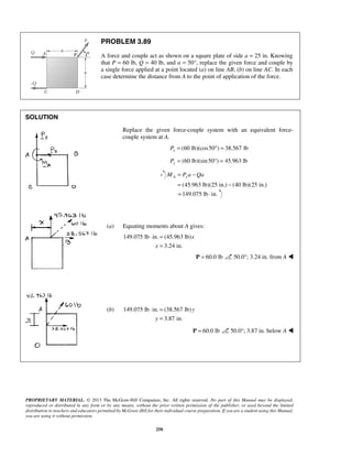 PROBLEM 3.89 
A force and couple act as shown on a square plate of side a = 25 in. Knowing 
that P = 60 lb, Q = 40 lb, and α = 50°, replace the given force and couple by 
a single force applied at a point located (a) on line AB, (b) on line AC. In each 
case determine the distance from A to the point of application of the force. 
MA = Pya −Qa 
= − 
=149.075 lb ⋅ in. 
⋅ = 
⋅ = 
PROPRIETARY MATERIAL. © 2013 The McGraw-Hill Companies, Inc. All rights reserved. No part of this Manual may be displayed, 
reproduced or distributed in any form or by any means, without the prior written permission of the publisher, or used beyond the limited 
distribution to teachers and educators permitted by McGraw-Hill for their individual course preparation. If you are a student using this Manual, 
you are using it without permission. 
250 
SOLUTION 
Replace the given force-couple system with an equivalent force-couple 
system at A. 
(60 lb)(cos50 ) 38.567 lb x P= °= 
Py = (60 lb)(sin 50°) = 45.963 lb 
(45.963 lb)(25 in.) (40 lb)(25 in.) 
(a) Equating moments about A gives: 
149.075 lb in. (45.963 lb) 
3.24 in. 
x 
x 
= 
P = 60.0 lb 50.0°; 3.24 in. from A  
(b) 149.075 lb in. (38.567 lb) 
3.87 in. 
y 
y 
= 
P = 60.0 lb 50.0°; 3.87 in. below A  
 