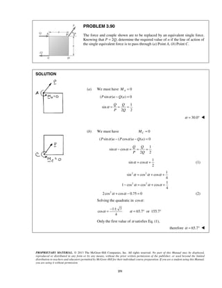 PROBLEM 3.90 
The force and couple shown are to be replaced by an equivalent single force. 
Knowing that P = 2Q, determine the required value of α if the line of action of 
the single equivalent force is to pass through (a) Point A, (b) Point C. 
Q Q 
P Q 
α= = = 
Q Q 
P Q 
α − α = = = 
α = α + (1) 
α = α + α + 
− α = α + α + 
α = − ± α = ° ° 
PROPRIETARY MATERIAL. © 2013 The McGraw-Hill Companies, Inc. All rights reserved. No part of this Manual may be displayed, 
reproduced or distributed in any form or by any means, without the prior written permission of the publisher, or used beyond the limited 
distribution to teachers and educators permitted by McGraw-Hill for their individual course preparation. If you are a student using this Manual, 
you are using it without permission. 
251 
SOLUTION 
(a) We must have 0 A M = 
(Psinα )a −Q(a) = 0 
1 
sin 
2 2 
α = 30.0°  
(b) We must have 0 C M = 
(Psinα )a − (Pcosα )a −Q(a) = 0 
1 
sin cos 
2 2 
1 
sin cos 
2 
2 2 1 
sin cos cos 
4 
2 2 1 
1 cos cos cos 
4 
2cos2α + cosα − 0.75 = 0 (2) 
Solving the quadratic in cosα : 
1 7 
cos 65.7 or 155.7 
4 
Only the first value of α satisfies Eq. (1), 
therefore α = 65.7°  
 