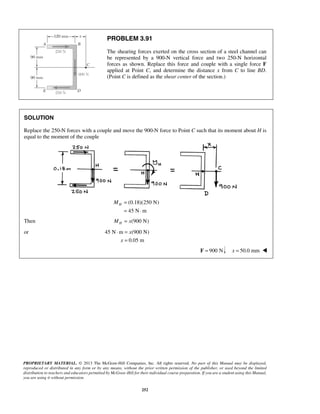 PROBLEM 3.91 
The shearing forces exerted on the cross section of a steel channel can 
be represented by a 900-N vertical force and two 250-N horizontal 
forces as shown. Replace this force and couple with a single force F 
applied at Point C, and determine the distance x from C to line BD. 
(Point C is defined as the shear center of the section.) 
x 
⋅ = 
PROPRIETARY MATERIAL. © 2013 The McGraw-Hill Companies, Inc. All rights reserved. No part of this Manual may be displayed, 
reproduced or distributed in any form or by any means, without the prior written permission of the publisher, or used beyond the limited 
distribution to teachers and educators permitted by McGraw-Hill for their individual course preparation. If you are a student using this Manual, 
you are using it without permission. 
252 
SOLUTION 
Replace the 250-N forces with a couple and move the 900-N force to Point C such that its moment about H is 
equal to the moment of the couple 
(0.18)(250 N) 
45 N m 
H M = 
= ⋅ 
Then MH = x(900 N) 
or 45 N m (900 N) 
0.05 m 
x 
= 
F = 900 N x = 50.0 mm  
 