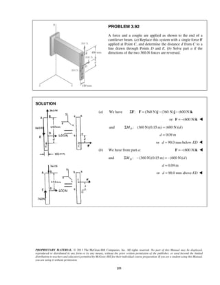 PROBLEM 3.92 
A force and a couple are applied as shown to the end of a 
cantilever beam. (a) Replace this system with a single force F 
applied at Point C, and determine the distance d from C to a 
line drawn through Points D and E. (b) Solve part a if the 
directions of the two 360-N forces are reversed. 
PROPRIETARY MATERIAL. © 2013 The McGraw-Hill Companies, Inc. All rights reserved. No part of this Manual may be displayed, 
reproduced or distributed in any form or by any means, without the prior written permission of the publisher, or used beyond the limited 
distribution to teachers and educators permitted by McGraw-Hill for their individual course preparation. If you are a student using this Manual, 
you are using it without permission. 
253 
SOLUTION 
(a) We have ΣF: F = (360 N)j − (360 N)j − (600 N)k 
or F = −(600 N)k  
and : (360 N)(0.15 m) (600 N)( ) DΣM = d 
d = 0.09 m 
or d = 90.0 mm below ED  
(b) We have from part a: F = −(600 N)k  
and : (360 N)(0.15 m) (600 N)( ) DΣM − = − d 
d = 0.09 m 
or d = 90.0 mm above ED  
 