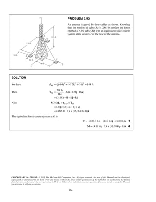 PROBLEM 3.93 
An antenna is guyed by three cables as shown. Knowing 
that the tension in cable AB is 288 lb, replace the force 
exerted at A by cable AB with an equivalent force-couple 
system at the center O of the base of the antenna. 
AB= − − + 
= − − + 
T i j k 
O AO AB = = × 
= × − − + 
= ⋅ + ⋅ 
M M r T 
j i jk 
PROPRIETARY MATERIAL. © 2013 The McGraw-Hill Companies, Inc. All rights reserved. No part of this Manual may be displayed, 
reproduced or distributed in any form or by any means, without the prior written permission of the publisher, or used beyond the limited 
distribution to teachers and educators permitted by McGraw-Hill for their individual course preparation. If you are a student using this Manual, 
you are using it without permission. 
254 
SOLUTION 
We have ( 64)2 ( 128)2 (16)2 144 ft AB d = − + − + = 
Then 
288 lb 
( 64 128 16 ) 
144 
(32 lb)( 4 i 8 j k 
) 
Now / 
128 32( 4 8 ) 
(4096 lb ft) (16,384 lb ft) 
i k 
The equivalent force-couple system at O is 
F = −(128.0 lb)i − (256 lb)j + (32.0 lb)k  
M = (4.10 kip ⋅ ft)i + (16.38 kip ⋅ ft)k  
 