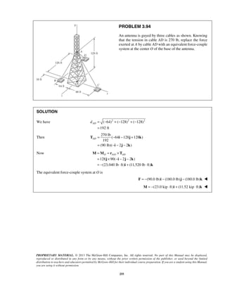 PROBLEM 3.94 
An antenna is guyed by three cables as shown. Knowing 
that the tension in cable AD is 270 lb, replace the force 
exerted at A by cable AD with an equivalent force-couple 
system at the center O of the base of the antenna. 
AD d = − + − + − 
AD= − − + 
= −− − 
T i j k 
O AO AD = = × 
= × −− − 
= − ⋅ + ⋅ 
M M r T 
j i j k 
PROPRIETARY MATERIAL. © 2013 The McGraw-Hill Companies, Inc. All rights reserved. No part of this Manual may be displayed, 
reproduced or distributed in any form or by any means, without the prior written permission of the publisher, or used beyond the limited 
distribution to teachers and educators permitted by McGraw-Hill for their individual course preparation. If you are a student using this Manual, 
you are using it without permission. 
255 
SOLUTION 
We have ( 64)2 ( 128)2 ( 128)2 
192 ft 
= 
Then 
270 lb 
( 64 128 128 ) 
192 
(90 lb)( i 2 j 2 k 
) 
Now / 
128 90( 2 2 ) 
(23,040 lb ft) (11,520 lb ft) 
i k 
The equivalent force-couple system at O is 
F = −(90.0 lb)i − (180.0 lb)j − (180.0 lb)k  
M = −(23.0 kip ⋅ ft)i + (11.52 kip ⋅ ft)k  
 