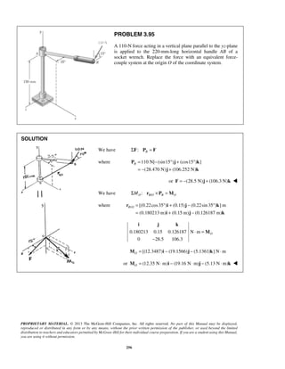 PROBLEM 3.95 
A 110-N force acting in a vertical plane parallel to the yz-plane 
is applied to the 220-mm-long horizontal handle AB of a 
socket wrench. Replace the force with an equivalent force-couple 
system at the origin O of the coordinate system. 
B= − ° + ° 
= − + 
P j k 
j k 
B O= ° + − ° 
r i j k 
= + − 
i j k 
i j k 
PROPRIETARY MATERIAL. © 2013 The McGraw-Hill Companies, Inc. All rights reserved. No part of this Manual may be displayed, 
reproduced or distributed in any form or by any means, without the prior written permission of the publisher, or used beyond the limited 
distribution to teachers and educators permitted by McGraw-Hill for their individual course preparation. If you are a student using this Manual, 
you are using it without permission. 
256 
SOLUTION 
We have ΣF: PB = F 
where 110 N[ (sin15 ) (cos15 ) ] 
(28.470 N) (106.252 N) 
or F = −(28.5 N)j + (106.3 N)k  
We have / : O BO B O ΣM r × P =M 
where / [(0.22cos35 ) (0.15) (0.22sin 35 ) ]m 
(0.180213 m) (0.15 m) (0.126187 m) 
0.180213 0.15 0.126187 N m 
0 28.5 106.3 
O ⋅ = 
− 
M 
[(12.3487) (19.1566) (5.1361) ] N m OM = i − j − k ⋅ 
or (12.35 N m) (19.16 N m) (5.13 N m) OM = ⋅ i − ⋅ j − ⋅ k  
 