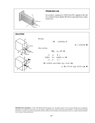 PROBLEM 3.96 
An eccentric, compressive 1220-N force P is applied to the end 
of a cantilever beam. Replace P with an equivalent force-couple 
system at G. 
i j k 
− − ⋅ = 
− 
PROPRIETARY MATERIAL. © 2013 The McGraw-Hill Companies, Inc. All rights reserved. No part of this Manual may be displayed, 
reproduced or distributed in any form or by any means, without the prior written permission of the publisher, or used beyond the limited 
distribution to teachers and educators permitted by McGraw-Hill for their individual course preparation. If you are a student using this Manual, 
you are using it without permission. 
257 
SOLUTION 
We have 
ΣF: − (1220 N)i = F 
F = −(1220 N)i  
Also, we have 
: / G AG ΣM r × P =M 
1220 0 0.1 0.06 N m 
1 0 0 
M 
M = (1220 N⋅m)[(−0.06)(−1)j − (−0.1)(−1)k] 
or M = (73.2 N⋅m)j − (122 N⋅m)k  
 