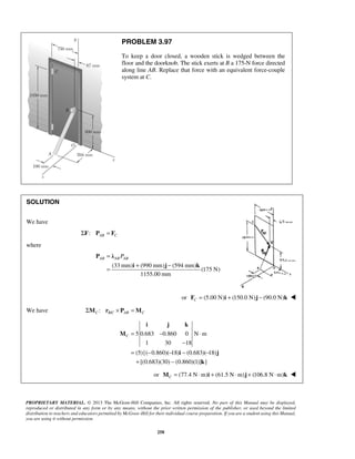 PROBLEM 3.97 
To keep a door closed, a wooden stick is wedged between the 
floor and the doorknob. The stick exerts at B a 175-N force directed 
along line AB. Replace that force with an equivalent force-couple 
system at C. 
AB AB AB = P 
= + − 
i j k 
C= − ⋅ 
− 
= − − − − 
+ − 
PROPRIETARY MATERIAL. © 2013 The McGraw-Hill Companies, Inc. All rights reserved. No part of this Manual may be displayed, 
reproduced or distributed in any form or by any means, without the prior written permission of the publisher, or used beyond the limited 
distribution to teachers and educators permitted by McGraw-Hill for their individual course preparation. If you are a student using this Manual, 
you are using it without permission. 
258 
SOLUTION 
We have 
ΣF: PAB = FC 
where 
(33mm) (990 mm) (594 mm) 
(175 N) 
1155.00 mm 
P λ 
i j k 
or (5.00 N) (150.0 N) (90.0 N) CF = i + j − k  
We have : / C BC AB C ΣM r × P =M 
5 0.683 0.860 0 N m 
1 30 18 
(5){( 0.860)( 18) (0.683)( 18) 
[(0.683)(30) (0.860)(1)] } 
M 
i j 
k 
or (77.4 N m) (61.5 N m) (106.8 N m) CM = ⋅ i + ⋅ j + ⋅ k  
 