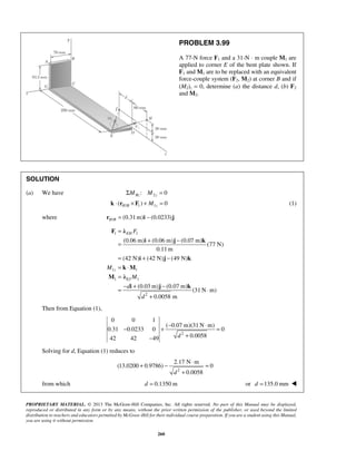 = 
= (0.06 m) + (0.06 m) − 
(0.07 m) 
= + − 
= ⋅ 
= 
= − + − ⋅ 
− + − ⋅ = 
+ − 2.17 N ⋅ m 
= 
(13.0200 0.9786) 0 
+ 
PROPRIETARY MATERIAL. © 2013 The McGraw-Hill Companies, Inc. All rights reserved. No part of this Manual may be displayed, 
reproduced or distributed in any form or by any means, without the prior written permission of the publisher, or used beyond the limited 
distribution to teachers and educators permitted by McGraw-Hill for their individual course preparation. If you are a student using this Manual, 
you are using it without permission. 
260 
PROBLEM 3.99 
A 77-N force F1 and a 31-N ⋅ m couple M1 are 
applied to corner E of the bent plate shown. If 
F1 and M1 are to be replaced with an equivalent 
force-couple system (F2, M2) at corner B and if 
(M2)z = 0, determine (a) the distance d, (b) F2 
and M2. 
SOLUTION 
(a) We have ΣMBz : M2z = 0 
( / 1) 1 0 k ⋅ rH B × F + M z = (1) 
where / (0.31m) (0.0233) H Br = i − j 
1 1 
1 1 
1 1 
2 
(77 N) 
0.11m 
(42 N) (42 N) (49 N) 
(0.03 m) (0.07 m) 
(31N m) 
0.0058 m 
EH 
z 
EJ 
F 
M 
M 
d 
d 
+ 
F λ 
i j k 
i j k 
k M 
M λ 
i j k 
Then from Equation (1), 
2 
0 0 1 
( 0.07m)(31N m) 
0.31 0.0233 0 0 
42 42 49 d 0.0058 
− + 
Solving for d, Equation (1) reduces to 
2 
d 0.0058 
from which d = 0.1350 m or d =135.0 mm  
 