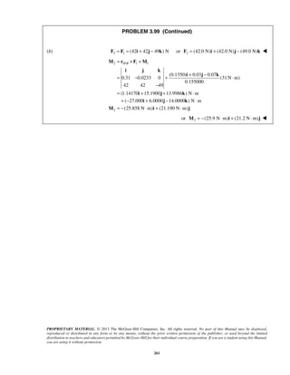 PROBLEM 3.99 (Continued) 
(b) F2 = F1 = (42i + 42j − 49k) N or 2 F = (42.0 N)i + (42.0 N)j − (49.0 N)k  
H B = × + 
M r F M 
i j k 
= − + + − ⋅ 
− 
i j k 
PROPRIETARY MATERIAL. © 2013 The McGraw-Hill Companies, Inc. All rights reserved. No part of this Manual may be displayed, 
reproduced or distributed in any form or by any means, without the prior written permission of the publisher, or used beyond the limited 
distribution to teachers and educators permitted by McGraw-Hill for their individual course preparation. If you are a student using this Manual, 
you are using it without permission. 
261 
2 / 1 1 
2 
(0.1350) 0.03 0.07 
0.31 0.0233 0 (31N m) 
0.155000 
42 42 49 
(1.14170 15.1900 13.9986 ) N m 
( 27.000 6.0000 14.0000 ) N m 
(25.858 N m) (21.190 N m) 
= i + j + k 
⋅ 
+ − i + j − k 
⋅ 
= − ⋅ + ⋅ 
M i j 
or 2 M = −(25.9 N⋅m)i + (21.2 N⋅m)j  
 