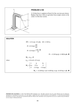 PROBLEM 3.100 
A 2.6-kip force is applied at Point D of the cast iron post shown. 
Replace that force with an equivalent force-couple system at the 
center A of the base section. 
 
= − − j k 
i j k 
PROPRIETARY MATERIAL. © 2013 The McGraw-Hill Companies, Inc. All rights reserved. No part of this Manual may be displayed, 
reproduced or distributed in any form or by any means, without the prior written permission of the publisher, or used beyond the limited 
distribution to teachers and educators permitted by McGraw-Hill for their individual course preparation. If you are a student using this Manual, 
you are using it without permission. 
262 
SOLUTION 
DE = −(12 in.)j − (5 in.)k; DE =13.00 in. 
(2.6 kips) 
DE 
DE 
F = 
 
12 5 
(2.6 kips) 
13 
F 
F = −(2.40 kips)j − (1.000 kip)k  
A D/A M = r ×F 
where / (6 in.) (12 in.) D Ar = i + j 
6 in. 12 in. 0 
0 2.4 kips 1.0 kips 
A = 
− − 
M 
(12.00 kip in.) (6.00 kip in.) (14.40 kip in.) A M = − ⋅ i + ⋅ j − ⋅ k  
 