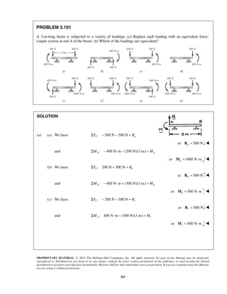 PROPRIETARY MATERIAL. © 2013 The McGraw-Hill Companies, Inc. All rights reserved. No part of this Manual may be displayed, 
reproduced or distributed in any form or by any means, without the prior written permission of the publisher, or used beyond the limited 
distribution to teachers and educators permitted by McGraw-Hill for their individual course preparation. If you are a student using this Manual, 
you are using it without permission. 
263 
PROBLEM 3.101 
A 3-m-long beam is subjected to a variety of loadings. (a) Replace each loading with an equivalent force-couple 
system at end A of the beam. (b) Which of the loadings are equivalent? 
SOLUTION 
(a) (a) We have ΣFY : − 300 N − 200 N = Ra 
or 500 N a R =  
and : 400 N m (200 N)(3 m) A a ΣM − ⋅ − = M 
or 1000 N m aM = ⋅  
(b) We have : 200 N 300 N Y b ΣF + = R 
or 500 N b R =  
and : 400 N m (300 N)(3 m) A b ΣM − ⋅ + = M 
or 500 N m bM = ⋅  
(c) We have : 200 N 300 N Y c ΣF − − = R 
or 500 N c R =  
and : 400 N m (300 N)(3 m) A c ΣM ⋅ − = M 
or 500 N m cM = ⋅  
 