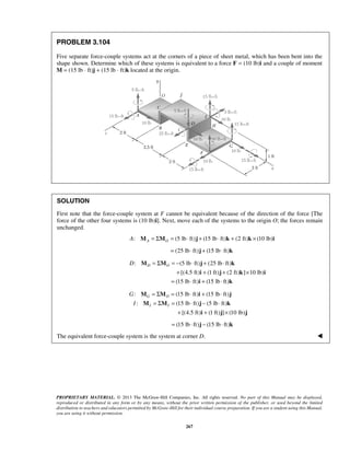 D D = Σ O = − ⋅ + ⋅ 
M M j k 
+ + + × 
= ⋅ + ⋅ 
i j k i 
i k 
M M i j 
M M j k 
PROPRIETARY MATERIAL. © 2013 The McGraw-Hill Companies, Inc. All rights reserved. No part of this Manual may be displayed, 
reproduced or distributed in any form or by any means, without the prior written permission of the publisher, or used beyond the limited 
distribution to teachers and educators permitted by McGraw-Hill for their individual course preparation. If you are a student using this Manual, 
you are using it without permission. 
267 
PROBLEM 3.104 
Five separate force-couple systems act at the corners of a piece of sheet metal, which has been bent into the 
shape shown. Determine which of these systems is equivalent to a force F = (10 lb)i and a couple of moment 
M = (15 lb ⋅ ft)j + (15 lb ⋅ ft)k located at the origin. 
SOLUTION 
First note that the force-couple system at F cannot be equivalent because of the direction of the force [The 
force of the other four systems is (10 lb)i]. Next, move each of the systems to the origin O; the forces remain 
unchanged. 
: (5 lb ft) (15 lb ft) A MA = ΣMO = ⋅ j + ⋅ k + (2 ft)k × (10 lb)i 
= (25 lb ⋅ ft)j + (15 lb ⋅ ft)k 
: (5 lb ft) (25 lb ft) 
[(4.5 ft) (1 ft) (2 ft) ] 10 lb) 
(15 lb ft) (15 lb ft) 
: (15 lb ft) (15 lb ft) 
: (15 lb ft) (5 lb ft) 
[(4.5 ft) (1 ft) ] (10 lb) 
G O 
I I 
G 
I 
= Σ = ⋅ + ⋅ 
= Σ = ⋅ − ⋅ 
+ + × 
i j j 
= (15 lb ⋅ ft)j − (15 lb ⋅ ft)k 
The equivalent force-couple system is the system at corner D.  
 