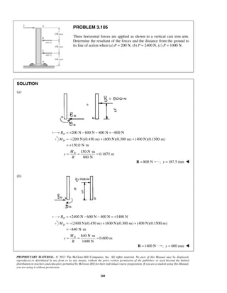 PROBLEM 3.105 
Three horizontal forces are applied as shown to a vertical cast iron arm. 
Determine the resultant of the forces and the distance from the ground to 
its line of action when (a) P = 200 N, (b) P = 2400 N, (c) P = 1000 N. 
D M = − + + 
= = ⋅ = 
D M = − + + 
= = ⋅ = 
PROPRIETARY MATERIAL. © 2013 The McGraw-Hill Companies, Inc. All rights reserved. No part of this Manual may be displayed, 
reproduced or distributed in any form or by any means, without the prior written permission of the publisher, or used beyond the limited 
distribution to teachers and educators permitted by McGraw-Hill for their individual course preparation. If you are a student using this Manual, 
you are using it without permission. 
268 
SOLUTION 
(a) 
200 N 600 N 400 N 800 N D R = + − − = − 
(200 N)(0.450 m) (600 N)(0.300 m) (400 N)(0.1500 m) 
150.0 N m 
= + ⋅ 
150 N m 
0.1875 m 
800 N 
MD 
y 
R 
R = 800 N ; y =187.5 mm  
(b) 
2400 N 600 N 400 N 1400 N D R = + − − = + 
(2400 N)(0.450 m) (600 N)(0.300 m) (400 N)(0.1500 m) 
840 N m 
= − ⋅ 
840 N m 
0.600 m 
1400 N 
MD 
y 
R 
R =1400 N ; y = 600 mm  
 