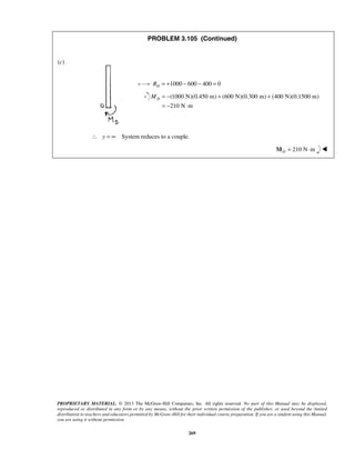 PROBLEM 3.105 (Continued) 
D M = − + + 
PROPRIETARY MATERIAL. © 2013 The McGraw-Hill Companies, Inc. All rights reserved. No part of this Manual may be displayed, 
reproduced or distributed in any form or by any means, without the prior written permission of the publisher, or used beyond the limited 
distribution to teachers and educators permitted by McGraw-Hill for their individual course preparation. If you are a student using this Manual, 
you are using it without permission. 
269 
(c) 
1000 600 400 0 D R = + − − = 
(1000 N)(0.450 m) (600 N)(0.300 m) (400 N)(0.1500 m) 
210 N m 
= − ⋅ 
∴ y = ∞ System reduces to a couple. 
210 N m DM = ⋅  
 