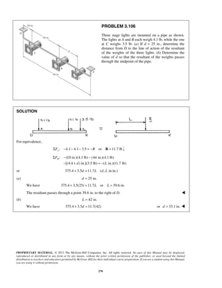 PROBLEM 3.106 
Three stage lights are mounted on a pipe as shown. 
The lights at A and B each weigh 4.1 lb, while the one 
at C weighs 3.5 lb. (a) If d = 25 in., determine the 
distance from D to the line of action of the resultant 
of the weights of the three lights. (b) Determine the 
value of d so that the resultant of the weights passes 
through the midpoint of the pipe. 
Σ − − 
− + =− 
PROPRIETARY MATERIAL. © 2013 The McGraw-Hill Companies, Inc. All rights reserved. No part of this Manual may be displayed, 
reproduced or distributed in any form or by any means, without the prior written permission of the publisher, or used beyond the limited 
distribution to teachers and educators permitted by McGraw-Hill for their individual course preparation. If you are a student using this Manual, 
you are using it without permission. 
270 
SOLUTION 
For equivalence, 
ΣFy : −4.1− 4.1− 3.5 = −R or R =11.7 lb 
: (10 in.)(4.1 lb) (44 in.)(4.1 lb) 
[(4.4 ) in.](3.5 lb) ( in.)(11.7 lb) 
FD 
d L 
or 375.4 + 3.5d =11.7L (d, L in in.) 
(a) d = 25 in. 
We have 375.4 + 3.5(25) = 11.7L or L = 39.6 in. 
The resultant passes through a point 39.6 in. to the right of D.  
(b) L = 42 in. 
We have 375.4 + 3.5d =11.7(42) or d = 33.1 in.  
 