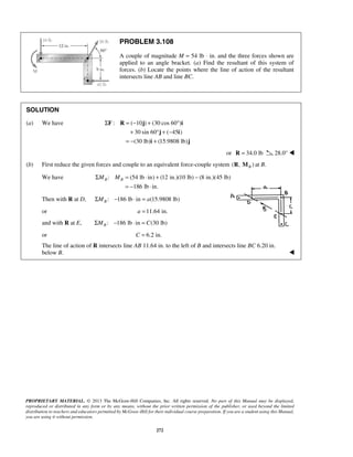 PROBLEM 3.108 
A couple of magnitude M = 54 lb ⋅ in. and the three forces shown are 
applied to an angle bracket. (a) Find the resultant of this system of 
forces. (b) Locate the points where the line of action of the resultant 
intersects line AB and line BC. 
SOLUTION 
(a) We have : (10) (30cos60) 
Σ =− + ° 
F R j i 
+ °+− 
= − + 
j i 
30 sin 60 ( 45 ) 
(30 lb) (15.9808 lb) 
i j 
B B ΣM M = ⋅ + − 
= − ⋅ 
PROPRIETARY MATERIAL. © 2013 The McGraw-Hill Companies, Inc. All rights reserved. No part of this Manual may be displayed, 
reproduced or distributed in any form or by any means, without the prior written permission of the publisher, or used beyond the limited 
distribution to teachers and educators permitted by McGraw-Hill for their individual course preparation. If you are a student using this Manual, 
you are using it without permission. 
272 
or R = 34.0 lb 28.0°  
(b) First reduce the given forces and couple to an equivalent force-couple system ( , ) B R M at B. 
We have : (54 lb in) (12 in.)(10 lb) (8 in.)(45 lb) 
186 lb in. 
Then with R at D, : 186 lb in (15.9808 lb) BΣM − ⋅ = a 
or a =11.64 in. 
and with R at E, : 186 lb in (30 lb) BΣM − ⋅ = C 
or C = 6.2 in. 
The line of action of R intersects line AB 11.64 in. to the left of B and intersects line BC 6.20 in. 
below B.  
 