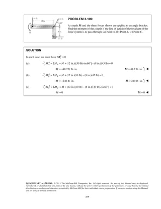 PROBLEM 3.109 
A couple M and the three forces shown are applied to an angle bracket. 
Find the moment of the couple if the line of action of the resultant of the 
force system is to pass through (a) Point A, (b) Point B, (c) Point C. 
PROPRIETARY MATERIAL. © 2013 The McGraw-Hill Companies, Inc. All rights reserved. No part of this Manual may be displayed, 
reproduced or distributed in any form or by any means, without the prior written permission of the publisher, or used beyond the limited 
distribution to teachers and educators permitted by McGraw-Hill for their individual course preparation. If you are a student using this Manual, 
you are using it without permission. 
273 
SOLUTION 
In each case, we must have 1 MR = 0 
(a) B (12 in.)[(30 lb) sin 60 ] (8 in.)(45 lb) 0 
A A M = ΣM = M + ° − = 
M = +48.231 lb ⋅ in. M = 48.2 lb ⋅ in.  
(b) R (12 in.)(10 lb) (8 in.)(45 lb) 0 
B B M = ΣM = M + − = 
M = +240 lb ⋅ in. M = 240 lb ⋅ in.  
(c) R (12 in.)(10 lb) (8 in.)[(30 lb) cos60 ] 0 
C C M = ΣM = M + − ° = 
M = 0 M = 0  
 