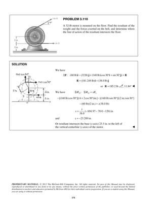 PROBLEM 3.110 
A 32-lb motor is mounted on the floor. Find the resultant of the 
weight and the forces exerted on the belt, and determine where 
the line of action of the resultant intersects the floor. 
x= − − − 
PROPRIETARY MATERIAL. © 2013 The McGraw-Hill Companies, Inc. All rights reserved. No part of this Manual may be displayed, 
reproduced or distributed in any form or by any means, without the prior written permission of the publisher, or used beyond the limited 
distribution to teachers and educators permitted by McGraw-Hill for their individual course preparation. If you are a student using this Manual, 
you are using it without permission. 
274 
SOLUTION 
We have 
: (60 lb) (ΣF i − 32 lb)j + (140 lb)(cos30°i + sin 30°j) = R 
R = (181.244 lb)i + (38.0 lb)j 
or R =185.2 lb 11.84°  
We have : ΣMO ΣMO = xRy 
−[(140 lb) cos30°][(4 + 2cos30°)in.] −[(140 lb) sin 30°][(2 in.)sin 30°] 
−(60 lb)(2 in.) = x(38.0 lb) 
1 
( 694.97 70.0 120) in. 
38.0 
and x = −23.289 in. 
Or resultant intersects the base (x-axis) 23.3 in. to the left of 
the vertical centerline (y-axis) of the motor.  
 