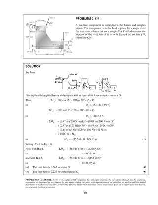 PROBLEM 3.111 
A machine component is subjected to the forces and couples 
shown. The component is to be held in place by a single rivet 
that can resist a force but not a couple. For P = 0, determine the 
location of the rivet hole if it is to be located (a) on line FG, 
(b) on line GH. 
Σ − °+ ° 
+ °− ° 
− − + ⋅ 
+ ⋅ = 
PROPRIETARY MATERIAL. © 2013 The McGraw-Hill Companies, Inc. All rights reserved. No part of this Manual may be displayed, 
reproduced or distributed in any form or by any means, without the prior written permission of the publisher, or used beyond the limited 
distribution to teachers and educators permitted by McGraw-Hill for their individual course preparation. If you are a student using this Manual, 
you are using it without permission. 
275 
SOLUTION 
We have 
First replace the applied forces and couples with an equivalent force-couple system at G. 
Thus, ΣFx : 200cos 15° −120cos 70° + P = Rx 
or (152.142 ) N xR = + P 
: 200sin 15 120sin 70 80 ΣFy − ° − ° − = Ry 
or 244.53 N Ry = − 
: (0.47 m)(200 N) cos15 (0.05 m)(200 N)sin15 
(0.47 m)(120 N)cos 70 (0.19 m)(120 N)sin 70 
(0.13 m)( N) (0.59 m)(80 N) 42 N m 
40 N m 
G 
G 
M 
P 
M 
or (55.544 0.13 ) N m GM = − + P ⋅ (1) 
Setting P = 0 in Eq. (1): 
Now with R at I, : 55.544 N m (244.53 N) GΣM − ⋅ = −a 
or a = 0.227 m 
and with R at J, : 55.544 N m (152.142 N) GΣM − ⋅ = −b 
or b = 0.365 m 
(a) The rivet hole is 0.365 m above G.  
(b) The rivet hole is 0.227 m to the right of G.  
 