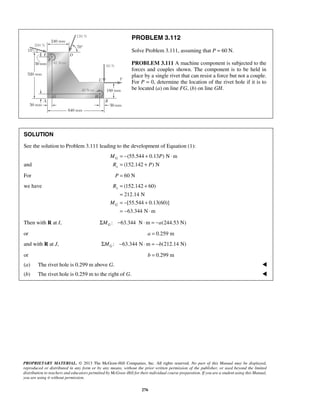 PROBLEM 3.112 
Solve Problem 3.111, assuming that P = 60 N. 
PROBLEM 3.111 A machine component is subjected to the 
forces and couples shown. The component is to be held in 
place by a single rivet that can resist a force but not a couple. 
For P = 0, determine the location of the rivet hole if it is to 
be located (a) on line FG, (b) on line GH. 
SOLUTION 
See the solution to Problem 3.111 leading to the development of Equation (1): 
M P 
R P 
R 
PROPRIETARY MATERIAL. © 2013 The McGraw-Hill Companies, Inc. All rights reserved. No part of this Manual may be displayed, 
reproduced or distributed in any form or by any means, without the prior written permission of the publisher, or used beyond the limited 
distribution to teachers and educators permitted by McGraw-Hill for their individual course preparation. If you are a student using this Manual, 
you are using it without permission. 
276 
and 
(55.544 0.13 ) N m 
(152.142 ) N 
G 
x 
= − + ⋅ 
= + 
For P = 60 N 
we have (152.142 60) 
212.14 N 
[55.544 0.13(60)] 
63.344 N m 
x 
G 
M 
= + 
= 
= − + 
= − ⋅ 
Then with R at I, : 63.344 N m (244.53 N) GΣM − ⋅ = −a 
or a = 0.259 m 
and with R at J, : 63.344 N m (212.14 N) GΣM − ⋅ = −b 
or b = 0.299 m 
(a) The rivet hole is 0.299 m above G.  
(b) The rivet hole is 0.259 m to the right of G.  
 