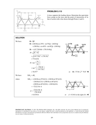 PROBLEM 3.113 
A truss supports the loading shown. Determine the equivalent 
force acting on the truss and the point of intersection of its 
line of action with a line drawn through Points A and G. 
= Σ 
= °− ° − 
+ − °− °− 
R F 
R i j j 
= − − 
= + 
= + 
= 
R (147.728 lb) i (758.36 lb) 
j 
x y 
(147.728) (758.36) 
772.62 lb 
ΣMA = − ° − ° 
− + ° 
− ° − 
= − ⋅ 
d 
= − ⋅ 
PROPRIETARY MATERIAL. © 2013 The McGraw-Hill Companies, Inc. All rights reserved. No part of this Manual may be displayed, 
reproduced or distributed in any form or by any means, without the prior written permission of the publisher, or used beyond the limited 
distribution to teachers and educators permitted by McGraw-Hill for their individual course preparation. If you are a student using this Manual, 
you are using it without permission. 
277 
SOLUTION 
We have 
(240 lb)(cos70 sin 70 ) (160 lb) 
(300 lb)( cos 40 sin 40 ) (180 lb) 
i j j 
2 2 
2 2 
1 
1 
tan 
758.36 
tan 
147.728 
78.977 
y 
x 
R R R 
R 
R 
θ − 
− 
  
=   
  
=  −   −    
= ° 
or R = 773 lb 79.0°  
We have ΣMA = dRy 
where [240 lbcos70 ](6 ft) [240 lbsin 70 ](4 ft) 
(160 lb)(12 ft) [300 lbcos 40 ](6 ft) 
[300 lbsin 40 ](20 ft) (180 lb)(8 ft) 
7232.5 lb ft 
7232.5 lb ft 
− 
758.36 lb 
9.5370 ft 
= or d = 9.54 ft to the right of A  
 