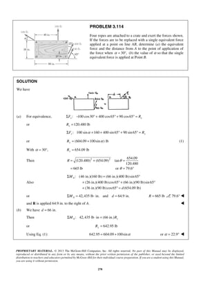 PROBLEM 3.114 
Four ropes are attached to a crate and exert the forces shown. 
If the forces are to be replaced with a single equivalent force 
applied at a point on line AB, determine (a) the equivalent 
force and the distance from A to the point of application of 
the force when α = 30°, (b) the value of α so that the single 
equivalent force is applied at Point B. 
= + = 
= = ° 
R θ 
θ 
Σ + ° 
+ °+ ° 
+ °= 
PROPRIETARY MATERIAL. © 2013 The McGraw-Hill Companies, Inc. All rights reserved. No part of this Manual may be displayed, 
reproduced or distributed in any form or by any means, without the prior written permission of the publisher, or used beyond the limited 
distribution to teachers and educators permitted by McGraw-Hill for their individual course preparation. If you are a student using this Manual, 
you are using it without permission. 
278 
SOLUTION 
We have 
(a) For equivalence, : 100 cos30 400 cos65 90 cos65 x x ΣF − ° + ° + ° = R 
or 120.480 lb x R = 
: 100 sin 160 400 sin 65 90 sin 65 ΣFy α + + ° + ° = Ry 
or (604.09 100sin ) lb Ry = + α (1) 
With α = 30°, 654.09 lb Ry = 
Then 2 2 654.09 
(120.480) (654.09) tan 
120.480 
665 lb or 79.6 
Also 
: (46 in.)(160 lb) (66 in.)(400 lb) sin 65 
(26 in.)(400 lb) cos65 (66 in.)(90 lb)sin 65 
(36 in.)(90 lb) cos65 (654.09 lb) 
A M 
d 
or 42,435 lb in. and 64.9 in. AΣM = ⋅ d = R = 665 lb 79.6°  
and R is applied 64.9 in. to the right of A.  
(b) We have d = 66 in. 
Then : 42,435 lb in (66 in.) ΣMA ⋅ = Ry 
or 642.95 lb Ry = 
Using Eq. (1): 642.95 = 604.09 +100sinα or α = 22.9°  
 