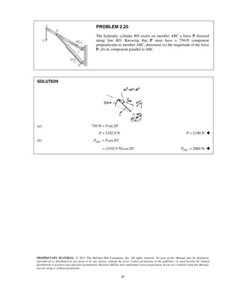 PROBLEM 2.25 
The hydraulic cylinder BD exerts on member ABC a force P directed 
along line BD. Knowing that P must have a 750-N component 
perpendicular to member ABC, determine (a) the magnitude of the force 
P, (b) its component parallel to ABC. 
PROPRIETARY MATERIAL. © 2013 The McGraw-Hill Companies, Inc. All rights reserved. No part of this Manual may be displayed, 
reproduced or distributed in any form or by any means, without the prior written permission of the publisher, or used beyond the limited 
distribution to teachers and educators permitted by McGraw-Hill for their individual course preparation. If you are a student using this Manual, 
you are using it without permission. 
27 
SOLUTION 
(a) 750 N = Psin 20° 
P = 2192.9 N P = 2190 N  
(b) cos 20 ABC P = P ° 
= (2192.9 N) cos 20° 2060 N ABC P =  
 