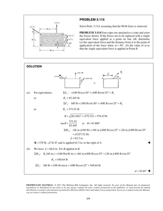 PROBLEM 3.115 
Solve Prob. 3.114, assuming that the 90-lb force is removed. 
PROBLEM 3.114 Four ropes are attached to a crate and exert 
the forces shown. If the forces are to be replaced with a single 
equivalent force applied at a point on line AB, determine 
(a) the equivalent force and the distance from A to the point of 
application of the force when α = 30°, (b) the value of α so 
that the single equivalent force is applied at Point B. 
θ = or θ = 81.806° 
Σ + ° + ° 
= 
d = 62.3 in. 
PROPRIETARY MATERIAL. © 2013 The McGraw-Hill Companies, Inc. All rights reserved. No part of this Manual may be displayed, 
reproduced or distributed in any form or by any means, without the prior written permission of the publisher, or used beyond the limited 
distribution to teachers and educators permitted by McGraw-Hill for their individual course preparation. If you are a student using this Manual, 
you are using it without permission. 
279 
SOLUTION 
(a) For equivalence, : (100 lb) cos30 (400 lb)sin 25 x x ΣF − ° + ° = R 
or 82.445 lb x R = 
: 160 lb (100 lb) sin 30 (400 lb) cos25 ΣFy + ° + ° = Ry 
or 572.52 lb Ry = 
R = (82.445)2 + (572.52) = 578.43 lb 
572.52 
tan 
82.445 
: (46 in.)(160 lb) (66 in.)(400 lb) cos 25 (26 in.)(400 lb)sin 25 
(527.52 lb) 
MA 
d 
R = 578 lb 81.8° and is applied 62.3 in. to the right of A.  
(b) We have d = 66.0 in. For R applied at B, 
: (66 in.) (160 lb)(46 in.) (66 in.)(400 lb) cos 25 (26 in.)(400 lb)sin 25 ΣMA Ry = + ° + ° 
540.64 lb Ry = 
: 160 lb (100 lb)sin (400 lb) cos25 540.64 lb Y ΣF + α + ° = 
α =10.44°  
 