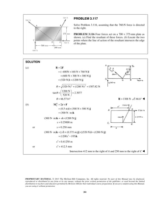 PROBLEM 3.117 
Solve Problem 3.116, assuming that the 760-N force is directed 
to the right. 
PROBLEM 3.116 Four forces act on a 700 × 375-mm plate as 
shown. (a) Find the resultant of these forces. (b) Locate the two 
points where the line of action of the resultant intersects the edge 
of the plate. 
= Σ 
= − + + 
+ + + 
= + 
R F 
i 
j 
R 
C = Σ × 
= × + 
= ⋅ 
M r F 
i j 
⋅ = × 
k x 
i j 
⋅ = ′ + × + 
k x 
i j i j 
= ′ − 
PROPRIETARY MATERIAL. © 2013 The McGraw-Hill Companies, Inc. All rights reserved. No part of this Manual may be displayed, 
reproduced or distributed in any form or by any means, without the prior written permission of the publisher, or used beyond the limited 
distribution to teachers and educators permitted by McGraw-Hill for their individual course preparation. If you are a student using this Manual, 
you are using it without permission. 
281 
SOLUTION 
(a) 
( 400N 160 N 760 N) 
(600 N 300 N 300 N) 
(520 N) i (1200 N) 
j 
(520 N)2 (1200 N)2 1307.82 N 
1200 N 
tan 2.3077 
520 N 
66.5714 
R 
θ 
θ 
= + = 
=   =   
  
= ° R =1308 N 66.6°  
(b) 
(0.5 m) (300 N 300 N) 
(300 N m) 
k 
(300 N m) (1200 N) 
0.25000 m 
x 
= 
or x = 0.250 mm 
(300 N m) [ (0.375 m) ] [(520 N) (1200 N) ] 
(1200 x 
195) 
k 
x′ = 0.41250 m 
or x′ = 412.5 mm 
Intersection 412 mm to the right of A and 250 mm to the right of C  
 