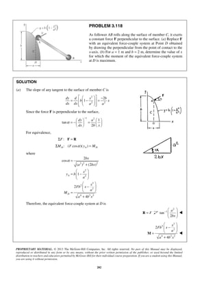 PROBLEM 3.118 
As follower AB rolls along the surface of member C, it exerts 
a constant force F perpendicular to the surface. (a) Replace F 
with an equivalent force-couple system at Point D obtained 
by drawing the perpendicular from the point of contact to the 
x-axis. (b) For a = 1 m and b = 2 m, determine the value of x 
for which the moment of the equivalent force-couple system 
at D is maximum. 
SOLUTION 
(a) The slope of any tangent to the surface of member C is 
   − =   −  =    
2 
2 2 
dy d x b 
− = −  =       
dy a 
dx b x 
2 
 − a 
 
  
 bx 
 
  
 −  
=   
M  
+ 
PROPRIETARY MATERIAL. © 2013 The McGraw-Hill Companies, Inc. All rights reserved. No part of this Manual may be displayed, 
reproduced or distributed in any form or by any means, without the prior written permission of the publisher, or used beyond the limited 
distribution to teachers and educators permitted by McGraw-Hill for their individual course preparation. If you are a student using this Manual, 
you are using it without permission. 
282 
2 
1 
b x 
dx dx a a 
Since the force F is perpendicular to the surface, 
1 2 1 
tan 
2 
α 
    
For equivalence, 
ΣF: F = R 
: ( cos )( ) D A D ΣM F α y = M 
where 
2 2 2 
2 
2 
3 
2 
2 
4 22 
cos 
( ) (2 ) 
1 
2 
4 
A 
D 
bx 
a bx 
x 
y b 
a 
x 
Fb x 
a 
M 
a bx 
α = 
+ 
  
=  −  
  
  
 −  
=   
+ 
Therefore, the equivalent force-couple system at D is 
R = F 
2 
tan 1 
2 
 
3 
2 
2 
4 22 
2 
4 
x 
Fb x 
a 
a bx 
 