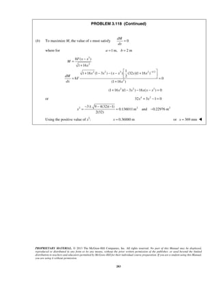 PROBLEM 3.118 (Continued) 
dM 
dx 
(b) To maximize M, the value of x must satisfy 0 
PROPRIETARY MATERIAL. © 2013 The McGraw-Hill Companies, Inc. All rights reserved. No part of this Manual may be displayed, 
reproduced or distributed in any form or by any means, without the prior written permission of the publisher, or used beyond the limited 
distribution to teachers and educators permitted by McGraw-Hill for their individual course preparation. If you are a student using this Manual, 
you are using it without permission. 
283 
= 
where for a =1m, b = 2 m 
3 
2 
2 2 3 2 1/2 
2 
8 ( ) 
1 16 
1 
1 16 (1 3 ) ( ) (32 )(1 16 ) 
2 
8 0 
(1 16 ) 
F x x 
M 
x 
x x x x x x 
dM 
F 
dx x 
− 
= − 
+ 
+ − − −  +    = = 
+ 
(1+16x2 )(1− 3x2 ) −16x(x − x3 ) = 0 
or 32x4 + 3x2 −1 = 0 
2 2 2 3 9 4(32)( 1) 
0.136011m and 0.22976 m 
2(32) 
x 
− ± − − 
= = − 
Using the positive value of x2: x = 0.36880 m or x = 369 mm  
 