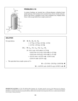 PROBLEM 3.119 
As plastic bushings are inserted into a 60-mm-diameter cylindrical sheet 
metal enclosure, the insertion tools exert the forces shown on the enclosure. 
Each of the forces is parallel to one of the coordinate axes. Replace these 
forces with an equivalent force-couple system at C. 
A B C D = + + + 
= − − − − 
= − − − 
R F F F F 
j j k i 
i j k 
M= − × − 
j k j 
i j k j 
i j k i 
PROPRIETARY MATERIAL. © 2013 The McGraw-Hill Companies, Inc. All rights reserved. No part of this Manual may be displayed, 
reproduced or distributed in any form or by any means, without the prior written permission of the publisher, or used beyond the limited 
distribution to teachers and educators permitted by McGraw-Hill for their individual course preparation. If you are a student using this Manual, 
you are using it without permission. 
284 
SOLUTION 
For equivalence, ΣF: 
(17 N) (12 N) (16 N) (21 N) 
(21 N) (29 N) (16 N) 
/ / / : C AC A B C B D C D ΣM M = r ×F + r × F + r ×F 
[(0.11 m) (0.03 m) ] [ (17 N)] 
[(0.02 m) (0.11 m) (0.03 m) ] [ (12 N)] 
[(0.03 m) (0.03 m) (0.03 m) ] [ (21 N)] 
(0.51 N m) [ (0.24 N m) (0.36 N m) ] 
[(0.63 N m) (0.63 N m) ] 
+ + − × − 
+ + − × − 
= − ⋅ + − ⋅ − ⋅ 
+ ⋅ + ⋅ 
i k i 
k j 
∴ The equivalent force-couple system at C is 
R = −(21.0 N)i − (29.0 N)j − (16.00 N)k  
M = −(0.870 N⋅m)i + (0.630 N⋅m)j + (0.390 N⋅m)k  
 