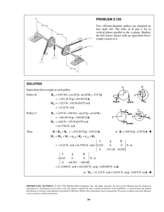 A B C BA B CA C = + + × + × 
M M M r R r R 
i j k 
=− ⋅ + ⋅ + ⋅ 
− 
i i 
⋅ 
i j k 
− − 
= ⋅ + ⋅ − ⋅ 
i j k 
PROPRIETARY MATERIAL. © 2013 The McGraw-Hill Companies, Inc. All rights reserved. No part of this Manual may be displayed, 
reproduced or distributed in any form or by any means, without the prior written permission of the publisher, or used beyond the limited 
distribution to teachers and educators permitted by McGraw-Hill for their individual course preparation. If you are a student using this Manual, 
you are using it without permission. 
285 
PROBLEM 3.120 
Two 150-mm-diameter pulleys are mounted on 
line shaft AD. The belts at B and C lie in 
vertical planes parallel to the yz-plane. Replace 
the belt forces shown with an equivalent force-couple 
system at A. 
SOLUTION 
Equivalent force-couple at each pulley: 
Pulley B: (145 N)( cos 20 sin 20 ) 215 N 
(351.26 N) (49.593 N) 
(215 N 145 N)(0.075 m) 
(5.25 N m) 
B 
B 
= − °+ ° − 
= − + 
= − − 
= − ⋅ 
R j k j 
j k 
M i 
i 
Pulley C: (155 N 240 N)( sin10 cos10 ) 
(68.591N) (389.00 N) 
(240 N 155 N)(0.075 m) 
(6.3750 N m) 
C 
C 
= + − °− ° 
= − − 
= − 
= ⋅ 
R j k 
j k 
M i 
i 
Then R = RB + RC = −(419.85 N)j − (339.41)k or R = (420 N)j − (339 N)k  
/ / 
(5.25 N m) (6.3750 N m) 0.225 0 0 N m 
0 351.26 49.593 
+ 0.45 0 0 N m 
0 68.591 389.00 
(1.12500 N m) (163.892 N m) (109.899 N m) 
or (1.125 N m) (163.9 N m) (109.9 N m) AM = ⋅ i + ⋅ j − ⋅ k  
 
