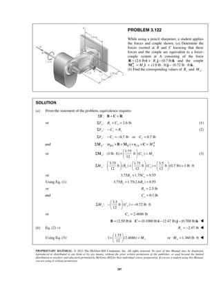 Σ ⋅ +   =   
M (3) 
Σ   +   +   = ⋅       
Σ −   = − ⋅   
+   =   
  
PROPRIETARY MATERIAL. © 2013 The McGraw-Hill Companies, Inc. All rights reserved. No part of this Manual may be displayed, 
reproduced or distributed in any form or by any means, without the prior written permission of the publisher, or used beyond the limited 
distribution to teachers and educators permitted by McGraw-Hill for their individual course preparation. If you are a student using this Manual, 
you are using it without permission. 
287 
PROBLEM 3.122 
While using a pencil sharpener, a student applies 
the forces and couple shown. (a) Determine the 
forces exerted at B and C knowing that these 
forces and the couple are equivalent to a force-couple 
system at A consisting of the force 
R = (2.6 lb)i + (0.7 Ry j − lb)k and the couple 
R 
A x M = M i + (1.0 lb · ft)j − (0.72 lb · ft)k. 
(b) Find the corresponding values of Ry and . x M 
SOLUTION 
(a) From the statement of the problem, equivalence requires 
ΣF: B + C = R 
or : 2.6 lb x x x ΣF B + C = (1) 
:ΣFy − Cy = Ry (2) 
: 0.7 lb or 0.7 lb z z z ΣF − C = − C = 
and ΣM : ( r ×B +M ) + r ×C = / / M 
R 
A BA B CA A or 
1.75 
: (1 lb ft) ft ( ) 
12 x Cy Mx 
  
3.75 1.75 3.5 
: ft ( ) ft ( ) ft (0.7 lb) 1 lb ft 
12 12 12 My Bx Cx 
      
or 3.75 1.75 9.55 x x B + C = 
Using Eq. (1): 3.75 1.75(2.6 ) 9.55 x x B + B = 
or 2.5 lb x B = 
and 0.1 lb x C = 
3.5 
: ft ( ) 0.72 lb ft 
12 Mz Cy 
  
or 2.4686 lb Cy = 
B = (2.50 lb)i C = (0.1000 lb)i − (2.47 lb)j − (0.700 lb)k  
(b) Eq. (2)  2.47 lb Ry = −  
Using Eq. (3): 
1.75 
1 (2.4686) 
12 Mx 
or 1.360 lb ft x M= ⋅  
 