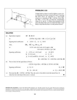 PROBLEM 3.123 
A blade held in a brace is used to tighten a screw at A. 
(a) Determine the forces exerted at B and C, knowing 
that these forces are equivalent to a force-couple 
system at A consisting of R = −(30 N)i + Ry j + Rzk 
and R (12 N · m) . 
− ⋅ = + ×− 
i i j k 
B 
C C 
+ ×− + + 
i i j k 
− ⋅ =− B B 
= 
= C C 
= 
= − C C 
= 
PROPRIETARY MATERIAL. © 2013 The McGraw-Hill Companies, Inc. All rights reserved. No part of this Manual may be displayed, 
reproduced or distributed in any form or by any means, without the prior written permission of the publisher, or used beyond the limited 
distribution to teachers and educators permitted by McGraw-Hill for their individual course preparation. If you are a student using this Manual, 
you are using it without permission. 
288 
A M = − i (b) Find the corresponding 
values of Ry and . z R (c) What is the orientation of the 
slot in the head of the screw for which the blade is least 
likely to slip when the brace is in the position shown? 
SOLUTION 
(a) Equivalence requires ΣF: R = B + C 
or − (30 N) i + Ry j + Rzk = −Bk + ( −Cxi + Cy j + Czk 
) Equating the i coefficients: i : − 30 N = −C or C = 
30 N x x Also, ΣM : M R 
= r ×B + r ×C 
A A B / A C / A or (12 N m) [(0.2 m) (0.15 m) ] ( ) 
(0.4 m) [ (30 N) ] y z 
Equating coefficients: : 12 N m (0.15 m) or 80 N 
: 0 (0.4 m) or 0 
y y 
: 0 (0.2 m)(80 N) (0.4 m) or 40 N 
z z 
i 
k 
j 
B = −(80.0 N)k C = −(30.0 N)i + (40.0 N)k  
(b) Now we have for the equivalence of forces 
(30 N) (80 N) [( 30 N) (40 N) ] − i + Ry j + Rzk = − k + − i + k 
Equating coefficients: : 0 j Ry = 0 Ry =  
: 80 40 z k R = − + or 40.0 N z R = −  
(c) First note that R = −(30 N)i − (40 N)k. Thus, the screw is best able to resist the lateral force z R 
when the slot in the head of the screw is vertical.  
 