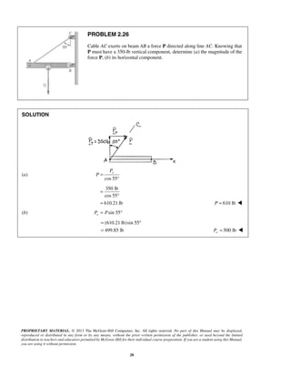 PROBLEM 2.26 
Cable AC exerts on beam AB a force P directed along line AC. Knowing that 
P must have a 350-lb vertical component, determine (a) the magnitude of the 
force P, (b) its horizontal component. 
y P 
= ° 
= 500 lb x P =  
PROPRIETARY MATERIAL. © 2013 The McGraw-Hill Companies, Inc. All rights reserved. No part of this Manual may be displayed, 
reproduced or distributed in any form or by any means, without the prior written permission of the publisher, or used beyond the limited 
distribution to teachers and educators permitted by McGraw-Hill for their individual course preparation. If you are a student using this Manual, 
you are using it without permission. 
28 
SOLUTION 
(a) 
cos 55 
P = 
° 
350 lb 
cos 55 
610.21 lb 
= 
° 
= P = 610 lb  
(b) sin 55 xP = P ° 
(610.21 lb)sin 55 
499.85 lb 
 