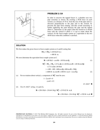 PROBLEM 3.124 
In order to unscrew the tapped faucet A, a plumber uses two 
pipe wrenches as shown. By exerting a 40-lb force on each 
wrench, at a distance of 10 in. from the axis of the pipe and in a 
direction perpendicular to the pipe and to the wrench, he 
prevents the pipe from rotating, and thus avoids loosening or 
further tightening the joint between the pipe and the tapped 
elbow C. Determine (a) the angle θ that the wrench at A should 
form with the vertical if elbow C is not to rotate about the 
vertical, (b) the force-couple system at C equivalent to the two 
40-lb forces when this condition is satisfied. 
SOLUTION 
We first reduce the given forces to force-couple systems at A and B, noting that 
| | | | (40 lb)(10 in.) 
400 lb in. 
R 
C A B θ θ 
= + + ×− − 
+ × 
= + − − + + 
= ⋅ + ⋅ − 
M M M k i j 
k i 
j i j 
− = 
θ 
θ 
= 
PROPRIETARY MATERIAL. © 2013 The McGraw-Hill Companies, Inc. All rights reserved. No part of this Manual may be displayed, 
reproduced or distributed in any form or by any means, without the prior written permission of the publisher, or used beyond the limited 
distribution to teachers and educators permitted by McGraw-Hill for their individual course preparation. If you are a student using this Manual, 
you are using it without permission. 
289 
A B = = 
= ⋅ 
M M 
We now determine the equivalent force-couple system at C. 
(R = 40 lb)(1− cosθ )i − (40 lb) sinθ j (1) 
(15 in.) [ (40 lb) cos (40 lb)sin ] 
(7.5 in.) (40 lb) 
400 400 600cos 600sin 300 
(600 lb in.)sin (300 lb in.)(1 2cos ) 
θ θ 
θ i θ 
j (2) 
(a) For no rotation about vertical, y component of RCM must be zero. 
1 2cos 0 
cos 1/2 
θ = 60.0°  
(b) For θ = 60.0° in Eqs. (1) and (2), 
(20.0 lb) (34.641 lb) ; (519.62 lb in.) RC 
R = i − j M = ⋅ i 
(20.0 lb) (34.6 lb) ; (520 lb in.) RC 
R = i − j M = ⋅ i  
 