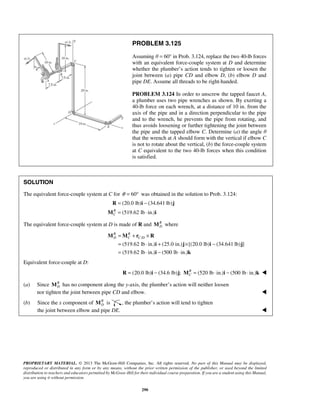 PROBLEM 3.125 
Assuming θ = 60° in Prob. 3.124, replace the two 40-lb forces 
with an equivalent force-couple system at D and determine 
whether the plumber’s action tends to tighten or loosen the 
joint between (a) pipe CD and elbow D, (b) elbow D and 
pipe DE. Assume all threads to be right-handed. 
PROBLEM 3.124 In order to unscrew the tapped faucet A, 
a plumber uses two pipe wrenches as shown. By exerting a 
40-lb force on each wrench, at a distance of 10 in. from the 
axis of the pipe and in a direction perpendicular to the pipe 
and to the wrench, he prevents the pipe from rotating, and 
thus avoids loosening or further tightening the joint between 
the pipe and the tapped elbow C. Determine (a) the angle θ 
that the wrench at A should form with the vertical if elbow C 
is not to rotate about the vertical, (b) the force-couple system 
at C equivalent to the two 40-lb forces when this condition 
is satisfied. 
SOLUTION 
The equivalent force-couple system at C for θ = 60° was obtained in the solution to Prob. 3.124: 
= − 
= ⋅ 
R (20.0 lb) i (34.641 lb) 
j 
M i 
R (519.62 lb in.) 
C 
The equivalent force-couple system at D is made of R and R 
R R 
D C CD = + × 
= ⋅ + × − 
= ⋅ − ⋅ 
M M r R 
i j i j 
i k 
PROPRIETARY MATERIAL. © 2013 The McGraw-Hill Companies, Inc. All rights reserved. No part of this Manual may be displayed, 
reproduced or distributed in any form or by any means, without the prior written permission of the publisher, or used beyond the limited 
distribution to teachers and educators permitted by McGraw-Hill for their individual course preparation. If you are a student using this Manual, 
you are using it without permission. 
290 
D M where 
/ 
(519.62 lb in.) (25.0 in.) [(20.0 lb) (34.641 lb) ] 
(519.62 lb in.) (500 lb in.) 
Equivalent force-couple at D: 
(20.0 lb) (34.6 lb) ; (520 lb in.) (500 lb in.) RC 
R = i − j M = ⋅ i − ⋅ k  
(a) Since R 
D M has no component along the y-axis, the plumber’s action will neither loosen 
nor tighten the joint between pipe CD and elbow.  
(b) Since the x component of R 
D M is , the plumber’s action will tend to tighten 
the joint between elbow and pipe DE.  
 